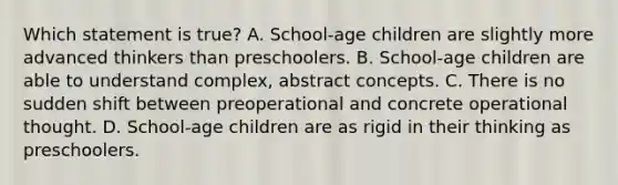 Which statement is true? A. School-age children are slightly more advanced thinkers than preschoolers. B. School-age children are able to understand complex, abstract concepts. C. There is no sudden shift between preoperational and concrete operational thought. D. School-age children are as rigid in their thinking as preschoolers.