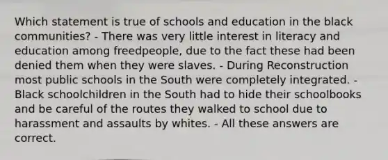 Which statement is true of schools and education in the black communities? - There was very little interest in literacy and education among freedpeople, due to the fact these had been denied them when they were slaves. - During Reconstruction most public schools in the South were completely integrated. - Black schoolchildren in the South had to hide their schoolbooks and be careful of the routes they walked to school due to harassment and assaults by whites. - All these answers are correct.