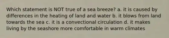 Which statement is NOT true of a sea breeze? a. it is caused by differences in the heating of land and water b. it blows from land towards the sea c. it is a convectional circulation d. it makes living by the seashore more comfortable in warm climates