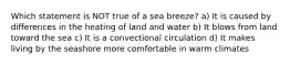 Which statement is NOT true of a sea breeze? a) It is caused by differences in the heating of land and water b) It blows from land toward the sea c) It is a convectional circulation d) It makes living by the seashore more comfortable in warm climates