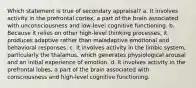 Which statement is true of secondary appraisal? a. It involves activity in the prefrontal cortex, a part of the brain associated with unconsciousness and low-level cognitive functioning. b. Because it relies on other high-level thinking processes, it produces adaptive rather than maladaptive emotional and behavioral responses. c. It involves activity in the limbic system, particularly the thalamus, which generates physiological arousal and an initial experience of emotion. d. It involves activity in the prefrontal lobes, a part of the brain associated with consciousness and high-level cognitive functioning.