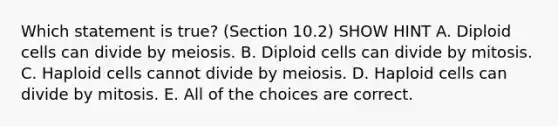 Which statement is true? (Section 10.2) SHOW HINT A. Diploid cells can divide by meiosis. B. Diploid cells can divide by mitosis. C. Haploid cells cannot divide by meiosis. D. Haploid cells can divide by mitosis. E. All of the choices are correct.