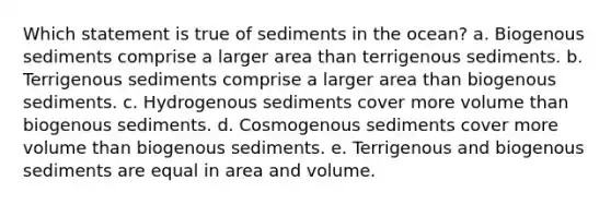 Which statement is true of sediments in the ocean? a. Biogenous sediments comprise a larger area than terrigenous sediments. b. Terrigenous sediments comprise a larger area than biogenous sediments. c. Hydrogenous sediments cover more volume than biogenous sediments. d. Cosmogenous sediments cover more volume than biogenous sediments. e. Terrigenous and biogenous sediments are equal in area and volume.