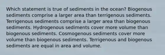 ​Which statement is true of sediments in the ocean? Biogenous sediments comprise a larger area than terrigenous sediments. ​Terrigenous sediments comprise a larger area than biogenous sediments. ​Hydrogenous sediments cover more volume than biogenous sediments. ​Cosmogenous sediments cover more volume than biogenous sediments. ​Terrigenous and biogenous sediments are equal in area and volume.