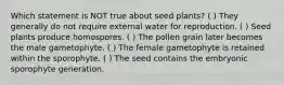 Which statement is NOT true about seed plants? ( ) They generally do not require external water for reproduction. ( ) Seed plants produce homospores. ( ) The pollen grain later becomes the male gametophyte. ( ) The female gametophyte is retained within the sporophyte. ( ) The seed contains the embryonic sporophyte generation.