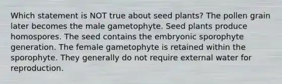 Which statement is NOT true about seed plants? The pollen grain later becomes the male gametophyte. Seed plants produce homospores. The seed contains the embryonic sporophyte generation. The female gametophyte is retained within the sporophyte. They generally do not require external water for reproduction.