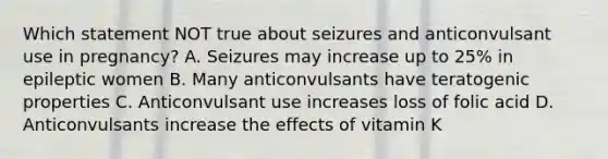 Which statement NOT true about seizures and anticonvulsant use in pregnancy? A. Seizures may increase up to 25% in epileptic women B. Many anticonvulsants have teratogenic properties C. Anticonvulsant use increases loss of folic acid D. Anticonvulsants increase the effects of vitamin K