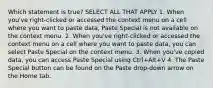 Which statement is true? SELECT ALL THAT APPLY 1. When you've right-clicked or accessed the context menu on a cell where you want to paste data, Paste Special is not available on the context menu. 2. When you've right-clicked or accessed the context menu on a cell where you want to paste data, you can select Paste Special on the context menu. 3. When you've copied data, you can access Paste Special using Ctrl+Alt+V 4. The Paste Special button can be found on the Paste drop-down arrow on the Home tab.