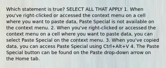 Which statement is true? SELECT ALL THAT APPLY 1. When you've right-clicked or accessed the context menu on a cell where you want to paste data, Paste Special is not available on the context menu. 2. When you've right-clicked or accessed the context menu on a cell where you want to paste data, you can select Paste Special on the context menu. 3. When you've copied data, you can access Paste Special using Ctrl+Alt+V 4. The Paste Special button can be found on the Paste drop-down arrow on the Home tab.