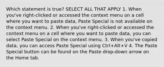 Which statement is true? SELECT ALL THAT APPLY 1. When you've right-clicked or accessed the context menu on a cell where you want to paste data, Paste Special is not available on the context menu. 2. When you've right-clicked or accessed the context menu on a cell where you want to paste data, you can select Paste Special on the context menu. 3. When you've copied data, you can access Paste Special using Ctrl+Alt+V 4. The Paste Special button can be found on the Paste drop-down arrow on the Home tab.