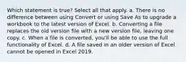 Which statement is true? Select all that apply. a. There is no difference between using Convert or using Save As to upgrade a workbook to the latest version of Excel. b. Converting a file replaces the old version file with a new version file, leaving one copy. c. When a file is converted, you'll be able to use the full functionality of Excel. d. A file saved in an older version of Excel cannot be opened in Excel 2019.