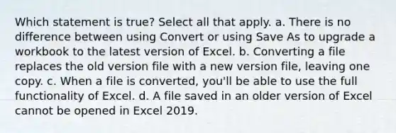 Which statement is true? Select all that apply. a. There is no difference between using Convert or using Save As to upgrade a workbook to the latest version of Excel. b. Converting a file replaces the old version file with a new version file, leaving one copy. c. When a file is converted, you'll be able to use the full functionality of Excel. d. A file saved in an older version of Excel cannot be opened in Excel 2019.