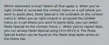 Which statement is true? Select all that apply. a. When you've right-clicked or accessed the context menu on a cell where you want to paste data, Paste Special is not available on the context menu b. When you've right-clicked or accessed the context menu on a cell where you want to paste data, you can select Paste Special on the context menu. c. When you've copied data, you can access Paste Special using Ctrl+Alt+V d. The Paste Special button can be found on the Paste drop-down arrow on the Home tab.