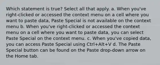 Which statement is true? Select all that apply. a. When you've right-clicked or accessed the context menu on a cell where you want to paste data, Paste Special is not available on the context menu b. When you've right-clicked or accessed the context menu on a cell where you want to paste data, you can select Paste Special on the context menu. c. When you've copied data, you can access Paste Special using Ctrl+Alt+V d. The Paste Special button can be found on the Paste drop-down arrow on the Home tab.