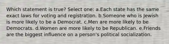 Which statement is true? Select one: a.Each state has the same exact laws for voting and registration. b.Someone who is Jewish is more likely to be a Democrat. c.Men are more likely to be Democrats. d.Women are more likely to be Republican. e.Friends are the biggest influence on a person's political socialization.