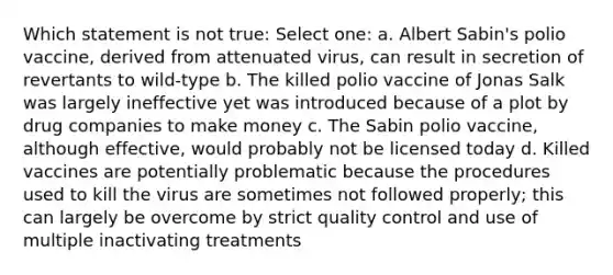 Which statement is not true: Select one: a. Albert Sabin's polio vaccine, derived from attenuated virus, can result in secretion of revertants to wild-type b. The killed polio vaccine of Jonas Salk was largely ineffective yet was introduced because of a plot by drug companies to make money c. The Sabin polio vaccine, although effective, would probably not be licensed today d. Killed vaccines are potentially problematic because the procedures used to kill the virus are sometimes not followed properly; this can largely be overcome by strict quality control and use of multiple inactivating treatments