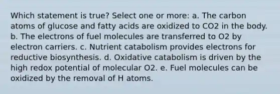 Which statement is true? Select one or more: a. The carbon atoms of glucose and fatty acids are oxidized to CO2 in the body. b. The electrons of fuel molecules are transferred to O2 by electron carriers. c. Nutrient catabolism provides electrons for reductive biosynthesis. d. Oxidative catabolism is driven by the high redox potential of molecular O2. e. Fuel molecules can be oxidized by the removal of H atoms.