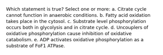 Which statement is true? Select one or more: a. Citrate cycle cannot function in anaerobic conditions. b. Fatty acid oxidation takes place in the cytosol. c. Substrate level phosphorylation occurs both in glycolysis and in citrate cycle. d. Uncouplers of oxidative phosphorylation cause inhibition of oxidative catabolism. e. ADP activates oxidative phosphorylation as a substrate of FoF1 ATPase.