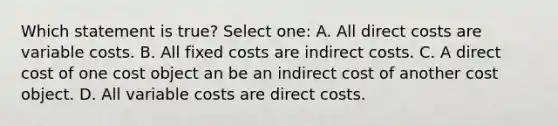 Which statement is true? Select one: A. All direct costs are variable costs. B. All fixed costs are indirect costs. C. A direct cost of one cost object an be an indirect cost of another cost object. D. All variable costs are direct costs.