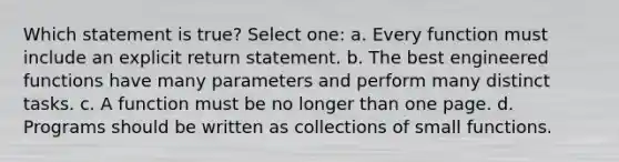 Which statement is true? Select one: a. Every function must include an explicit return statement. b. The best engineered functions have many parameters and perform many distinct tasks. c. A function must be no longer than one page. d. Programs should be written as collections of small functions.