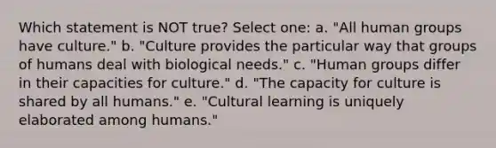 Which statement is NOT true? Select one: a. "All human groups have culture." b. "Culture provides the particular way that groups of humans deal with biological needs." c. "Human groups differ in their capacities for culture." d. "The capacity for culture is shared by all humans." e. "Cultural learning is uniquely elaborated among humans."