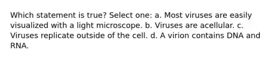 Which statement is true? Select one: a. Most viruses are easily visualized with a light microscope. b. Viruses are acellular. c. Viruses replicate outside of the cell. d. A virion contains DNA and RNA.