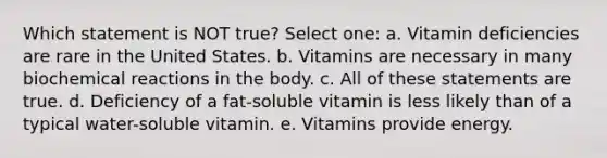 Which statement is NOT true? Select one: a. Vitamin deficiencies are rare in the United States. b. Vitamins are necessary in many biochemical reactions in the body. c. All of these statements are true. d. Deficiency of a fat-soluble vitamin is less likely than of a typical water-soluble vitamin. e. Vitamins provide energy.