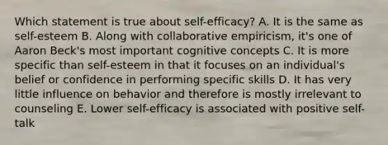 Which statement is true about self-efficacy? A. It is the same as self-esteem B. Along with collaborative empiricism, it's one of Aaron Beck's most important cognitive concepts C. It is more specific than self-esteem in that it focuses on an individual's belief or confidence in performing specific skills D. It has very little influence on behavior and therefore is mostly irrelevant to counseling E. Lower self-efficacy is associated with positive self-talk