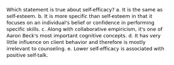 Which statement is true about self-efficacy? a. It is the same as self-esteem. b. It is more specific than self-esteem in that it focuses on an individual's belief or confidence in performing specific skills. c. Along with collaborative empiricism, it's one of Aaron Beck's most important cognitive concepts. d. It has very little influence on client behavior and therefore is mostly irrelevant to counseling. e. Lower self-efficacy is associated with positive self-talk.