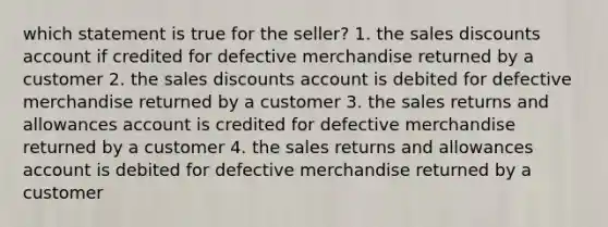 which statement is true for the seller? 1. the sales discounts account if credited for defective merchandise returned by a customer 2. the sales discounts account is debited for defective merchandise returned by a customer 3. the sales returns and allowances account is credited for defective merchandise returned by a customer 4. the sales returns and allowances account is debited for defective merchandise returned by a customer