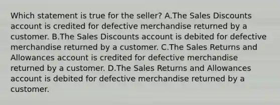 Which statement is true for the seller? A.The Sales Discounts account is credited for defective merchandise returned by a customer. B.The Sales Discounts account is debited for defective merchandise returned by a customer. C.The Sales Returns and Allowances account is credited for defective merchandise returned by a customer. D.The Sales Returns and Allowances account is debited for defective merchandise returned by a customer.