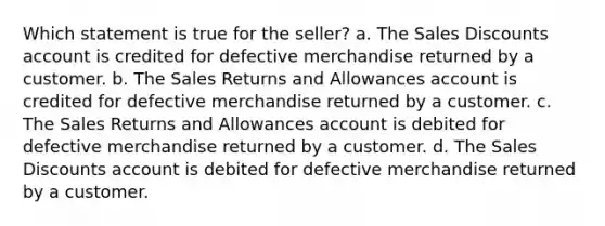 Which statement is true for the seller? a. The Sales Discounts account is credited for defective merchandise returned by a customer. b. The Sales Returns and Allowances account is credited for defective merchandise returned by a customer. c. The Sales Returns and Allowances account is debited for defective merchandise returned by a customer. d. The Sales Discounts account is debited for defective merchandise returned by a customer.