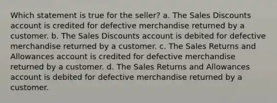 Which statement is true for the seller? a. The <a href='https://www.questionai.com/knowledge/kUgZVsLhgj-sales-discounts' class='anchor-knowledge'>sales discounts</a> account is credited for defective merchandise returned by a customer. b. The Sales Discounts account is debited for defective merchandise returned by a customer. c. The <a href='https://www.questionai.com/knowledge/kJGNBSqiqB-sales-returns-and-allowances' class='anchor-knowledge'>sales returns and allowances</a> account is credited for defective merchandise returned by a customer. d. The Sales Returns and Allowances account is debited for defective merchandise returned by a customer.