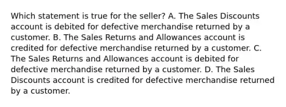 Which statement is true for the seller? A. The Sales Discounts account is debited for defective merchandise returned by a customer. B. The Sales Returns and Allowances account is credited for defective merchandise returned by a customer. C. The Sales Returns and Allowances account is debited for defective merchandise returned by a customer. D. The Sales Discounts account is credited for defective merchandise returned by a customer.