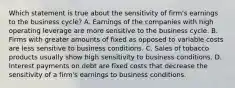 Which statement is true about the sensitivity of firm's earnings to the business cycle? A. Earnings of the companies with high operating leverage are more sensitive to the business cycle. B. Firms with greater amounts of fixed as opposed to variable costs are less sensitive to business conditions. C. Sales of tobacco products usually show high sensitivity to business conditions. D. Interest payments on debt are fixed costs that decrease the sensitivity of a firm's earnings to business conditions.