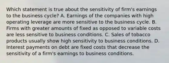 Which statement is true about the sensitivity of firm's earnings to the business cycle? A. Earnings of the companies with high operating leverage are more sensitive to the business cycle. B. Firms with greater amounts of fixed as opposed to variable costs are less sensitive to business conditions. C. Sales of tobacco products usually show high sensitivity to business conditions. D. Interest payments on debt are fixed costs that decrease the sensitivity of a firm's earnings to business conditions.