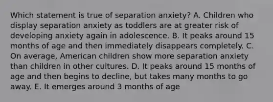 Which statement is true of separation anxiety? A. Children who display separation anxiety as toddlers are at greater risk of developing anxiety again in adolescence. B. It peaks around 15 months of age and then immediately disappears completely. C. On average, American children show more separation anxiety than children in other cultures. D. It peaks around 15 months of age and then begins to decline, but takes many months to go away. E. It emerges around 3 months of age