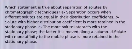 Which statement is true about separation of solutes by chromatographic techniques? a- Separation occurs when different solutes are equal in their distribution coefficients. b- Solute with higher distribution coefficient is more retained in the stationary phase. c- The more solute interacts with the stationary phase; the faster it is moved along a column. d-Solute with more affinity to the mobile phase is more retained in the stationary phase.