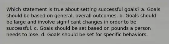 Which statement is true about setting successful goals? a. Goals should be based on general, overall outcomes. b. Goals should be large and involve significant changes in order to be successful. c. Goals should be set based on pounds a person needs to lose. d. Goals should be set for specific behaviors.