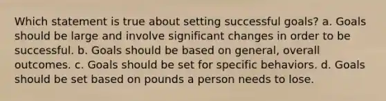 Which statement is true about setting successful goals? a. Goals should be large and involve significant changes in order to be successful. b. Goals should be based on general, overall outcomes. c. Goals should be set for specific behaviors. d. Goals should be set based on pounds a person needs to lose.