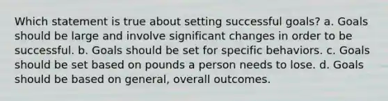 Which statement is true about setting successful goals? a. Goals should be large and involve significant changes in order to be successful. b. Goals should be set for specific behaviors. c. Goals should be set based on pounds a person needs to lose. d. Goals should be based on general, overall outcomes.