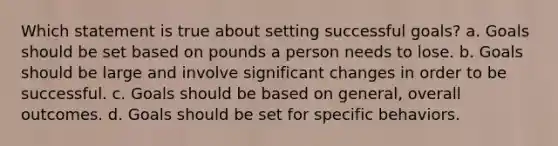 Which statement is true about setting successful goals? a. Goals should be set based on pounds a person needs to lose. b. Goals should be large and involve significant changes in order to be successful. c. Goals should be based on general, overall outcomes. d. Goals should be set for specific behaviors.