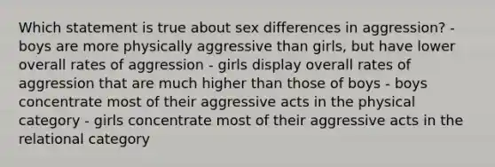 Which statement is true about sex differences in aggression? - boys are more physically aggressive than girls, but have lower overall rates of aggression - girls display overall rates of aggression that are much higher than those of boys - boys concentrate most of their aggressive acts in the physical category - girls concentrate most of their aggressive acts in the relational category