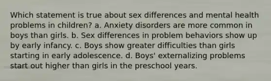 Which statement is true about sex differences and mental health problems in children? a. Anxiety disorders are more common in boys than girls. b. Sex differences in problem behaviors show up by early infancy. c. Boys show greater difficulties than girls starting in early adolescence. d. Boys' externalizing problems start out higher than girls in the preschool years.