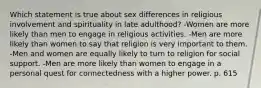 Which statement is true about sex differences in religious involvement and spirituality in late adulthood? -Women are more likely than men to engage in religious activities. -Men are more likely than women to say that religion is very important to them. -Men and women are equally likely to turn to religion for social support. -Men are more likely than women to engage in a personal quest for connectedness with a higher power. p. 615