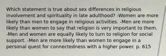 Which statement is true about sex differences in religious involvement and spirituality in late adulthood? -Women are more likely than men to engage in religious activities. -Men are more likely than women to say that religion is very important to them. -Men and women are equally likely to turn to religion for social support. -Men are more likely than women to engage in a personal quest for connectedness with a higher power. p. 615