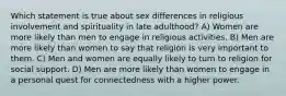 Which statement is true about sex differences in religious involvement and spirituality in late adulthood? A) Women are more likely than men to engage in religious activities. B) Men are more likely than women to say that religion is very important to them. C) Men and women are equally likely to turn to religion for social support. D) Men are more likely than women to engage in a personal quest for connectedness with a higher power.