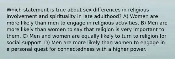 Which statement is true about sex differences in religious involvement and spirituality in late adulthood? A) Women are more likely than men to engage in religious activities. B) Men are more likely than women to say that religion is very important to them. C) Men and women are equally likely to turn to religion for social support. D) Men are more likely than women to engage in a personal quest for connectedness with a higher power.