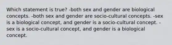 Which statement is true? -both sex and gender are biological concepts. -both sex and gender are socio-cultural concepts. -sex is a biological concept, and gender is a socio-cultural concept. -sex is a socio-cultural concept, and gender is a biological concept.