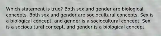 Which statement is true? Both sex and gender are biological concepts. Both sex and gender are sociocultural concepts. Sex is a biological concept, and gender is a sociocultural concept. Sex is a sociocultural concept, and gender is a biological concept.